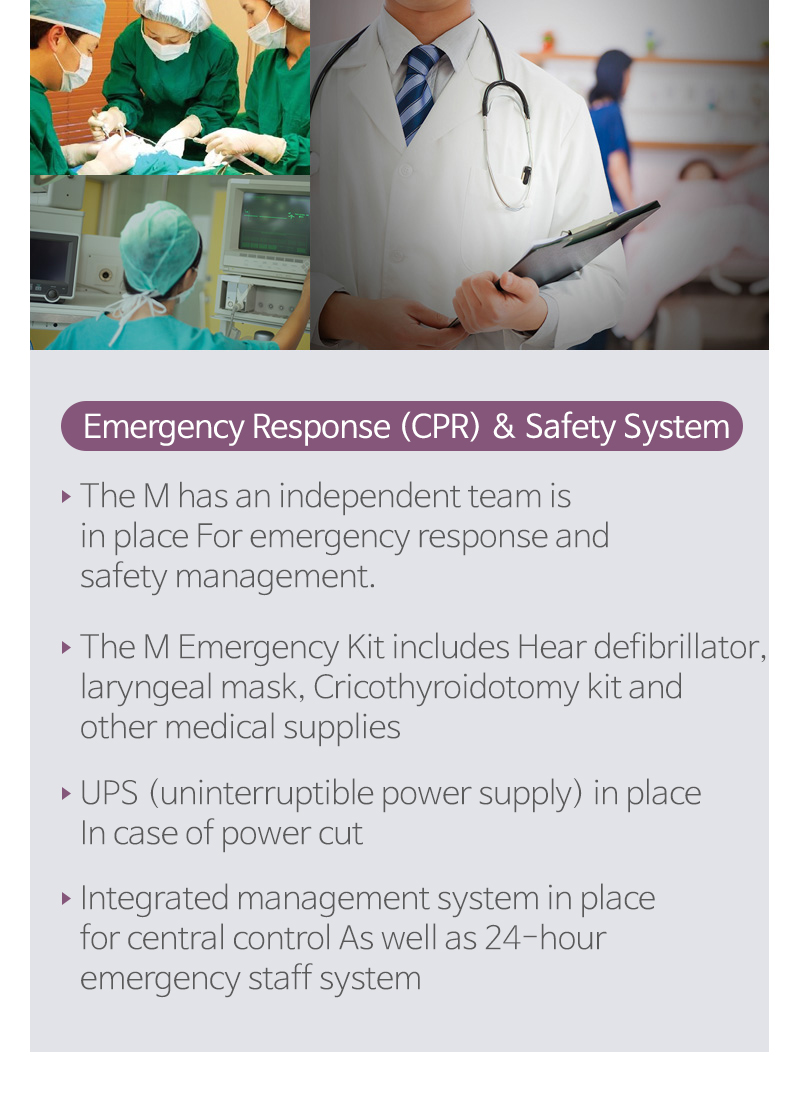 응급상황(CPR) 대처 및 안전시스템 - 응급상황(CPR) 대처를 위한 전담 Team 운영/심실제세동기, 후두마스크, 윤상갑절개 키트 등 각종 의약품 및 응급키트 보유/수술 중 정전발생 시 안전하게 수술을 마무리하기 위한/중앙통제 관리 시스템과 의료진 회진 및 24시간 간호사 상주 UPS 시스템 보유